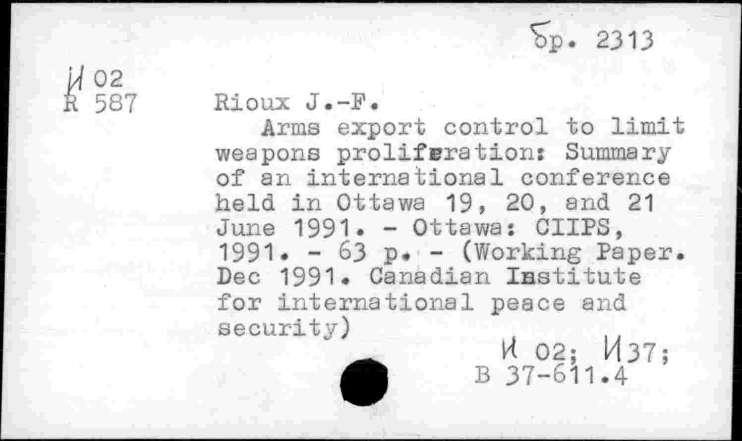 ﻿Sp. 2313
02 587
Rioux J.-F.
Arms export control to limit weapons proliferations Summary of an international conference held in Ottawa 19, 20, and 21 June 1991. - Ottawa: CUPS, 1991. - 63 p. - (Working Paper. Dec 1991. Canadian Institute
for international peace and
security)
H 02; M 37 ;
B 37-611.4